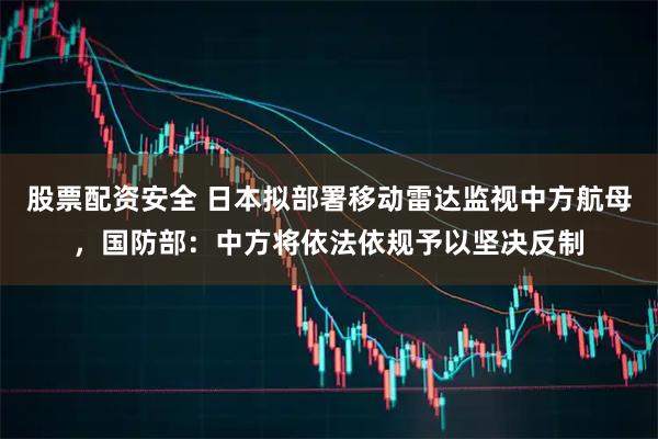 股票配资安全 日本拟部署移动雷达监视中方航母，国防部：中方将依法依规予以坚决反制