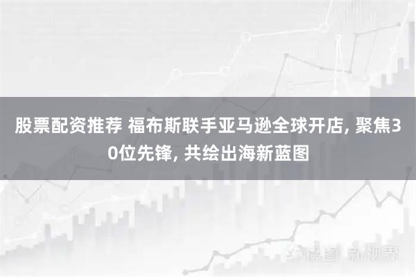 股票配资推荐 福布斯联手亚马逊全球开店, 聚焦30位先锋, 共绘出海新蓝图