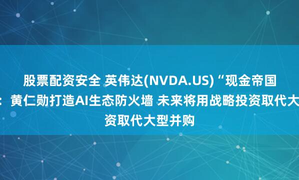 股票配资安全 英伟达(NVDA.US)“现金帝国”浮现：黄仁勋打造AI生态防火墙 未来将用战略投资取代大型并购