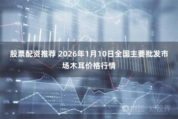 股票配资推荐 2026年1月10日全国主要批发市场木耳价格行情