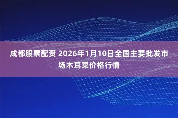 成都股票配资 2026年1月10日全国主要批发市场木耳菜价格行情