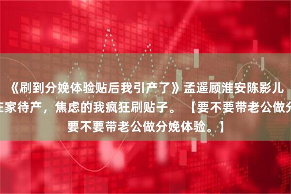 《刷到分娩体验贴后我引产了》孟遥顾淮安陈影儿 孕七月，在家待产，焦虑的我疯狂刷贴子。 【要不要带老公做分娩体验。】