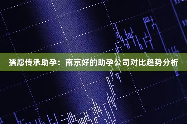 孺愿传承助孕：南京好的助孕公司对比趋势分析