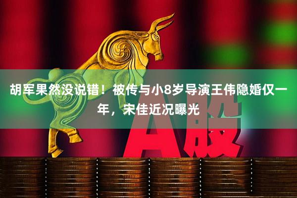 胡军果然没说错！被传与小8岁导演王伟隐婚仅一年，宋佳近况曝光