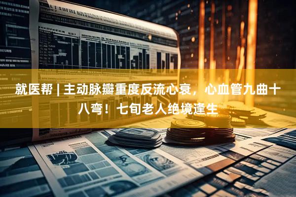 就医帮 | 主动脉瓣重度反流心衰，心血管九曲十八弯！七旬老人绝境逢生