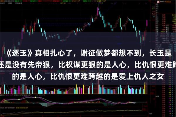 《逐玉》真相扎心了，谢征做梦都想不到，长玉是杀父仇人之女，魏严还是没有先帝狠，比权谋更狠的是人心，比仇恨更难跨越的是爱上仇人之女