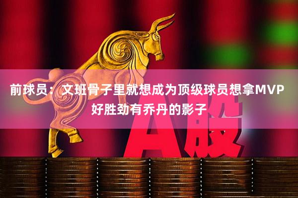 前球员：文班骨子里就想成为顶级球员想拿MVP 好胜劲有乔丹的影子