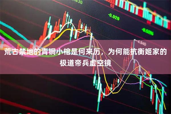 荒古禁地的青铜小棺是何来历，为何能抗衡姬家的极道帝兵虚空镜