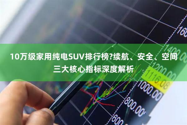 10万级家用纯电SUV排行榜?续航、安全、空间三大核心指标深度解析