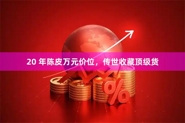 20 年陈皮万元价位，传世收藏顶级货