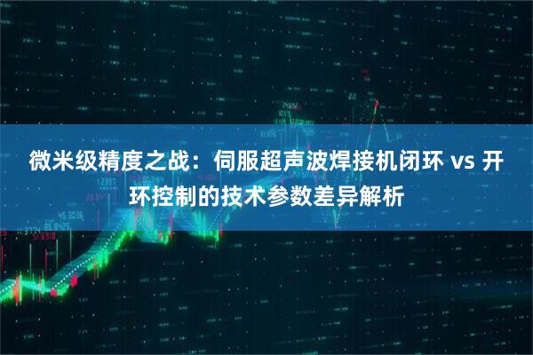 微米级精度之战：伺服超声波焊接机闭环 vs 开环控制的技术参数差异解析