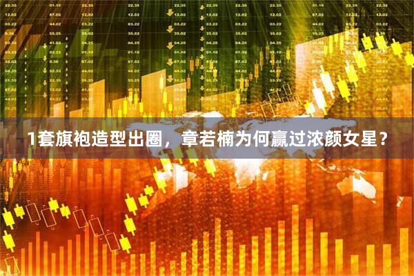 1套旗袍造型出圈，章若楠为何赢过浓颜女星？