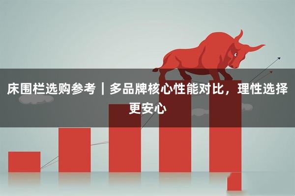 床围栏选购参考｜多品牌核心性能对比，理性选择更安心