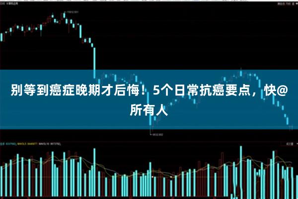 别等到癌症晚期才后悔！5个日常抗癌要点，快@所有人