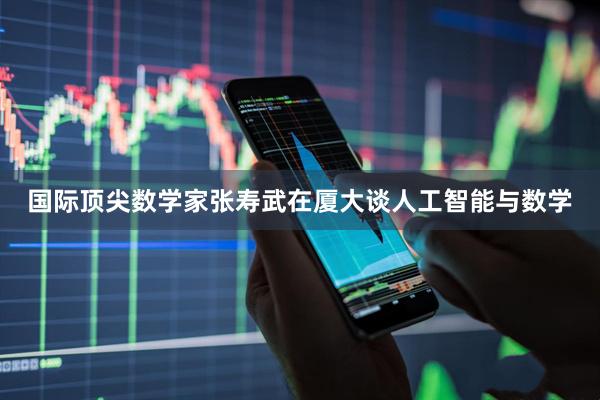 国际顶尖数学家张寿武在厦大谈人工智能与数学