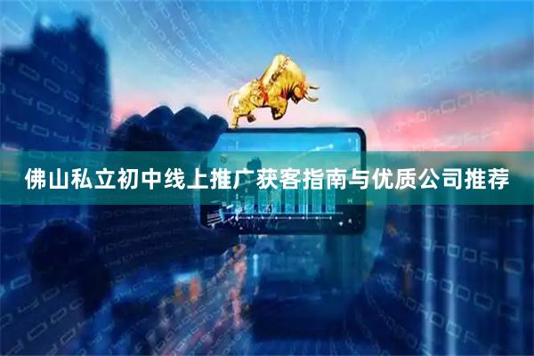 佛山私立初中线上推广获客指南与优质公司推荐